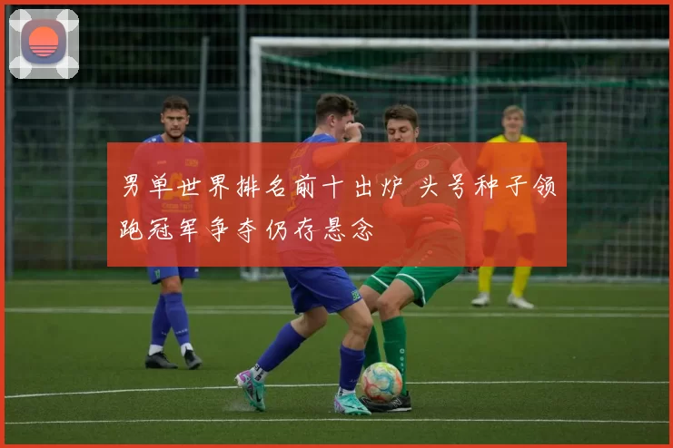 男单世界排名前十出炉 头号种子领跑冠军争夺仍存悬念