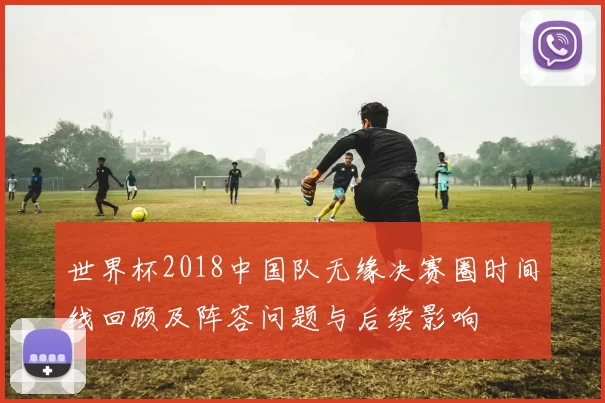 世界杯2018中国队无缘决赛圈时间线回顾及阵容问题与后续影响
