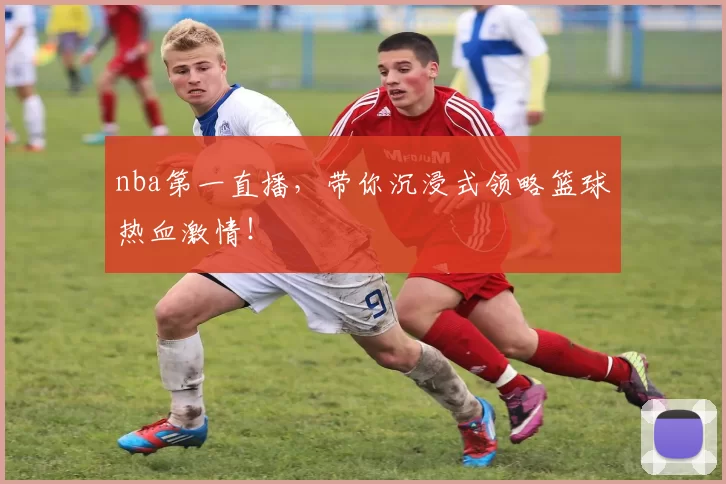 nba第一直播，带你沉浸式领略篮球热血激情！