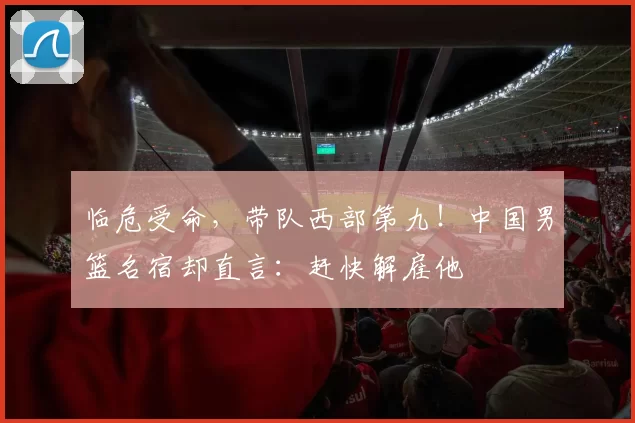 临危受命，带队西部第九！中国男篮名宿却直言：赶快解雇他