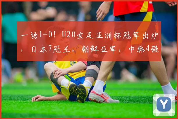一场1-0！U20女足亚洲杯冠军出炉，日本7冠王，朝鲜亚军，中韩4强