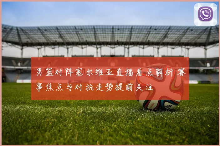 男篮对阵塞尔维亚直播看点解析 赛事焦点与对抗走势提前关注