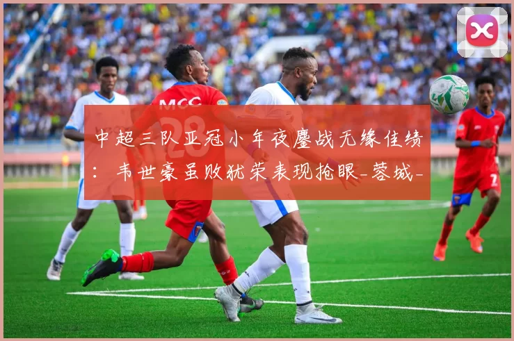 中超三队亚冠小年夜鏖战无缘佳绩：韦世豪虽败犹荣表现抢眼_蓉城_成都_外援