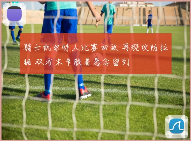 骑士凯尔特人比赛回放 再现攻防拉锯 双方末节胶着悬念留到