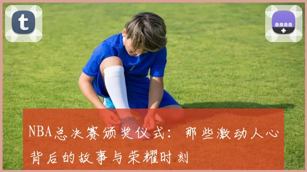 NBA总决赛颁奖仪式：那些激动人心背后的故事与荣耀时刻