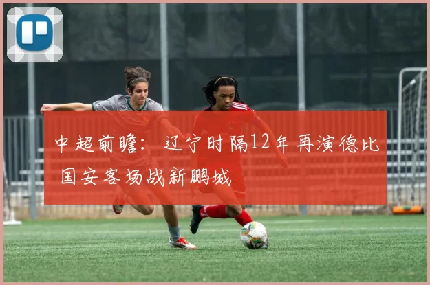中超前瞻：辽宁时隔12年再演德比 国安客场战新鹏城