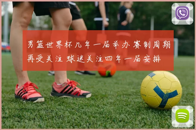 男篮世界杯几年一届举办 赛制周期再受关注 球迷关注四年一届安排