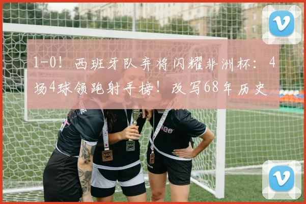 1-0!西班牙队弃将闪耀非洲杯:4场4球领跑射手榜!改写68年历史