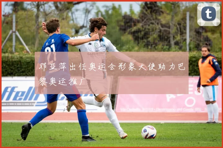 邓亚萍出任奥运会形象大使助力巴黎奥运推广