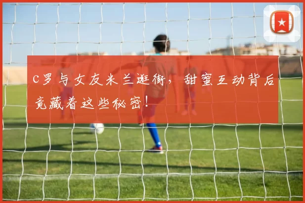 c罗与女友米兰逛街，甜蜜互动背后竟藏着这些秘密！