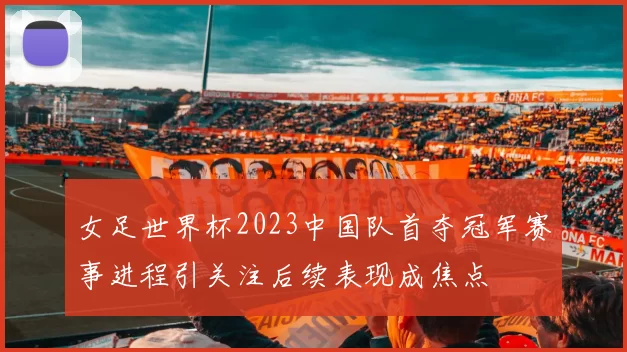 女足世界杯2023中国队首夺冠军赛事进程引关注后续表现成焦点
