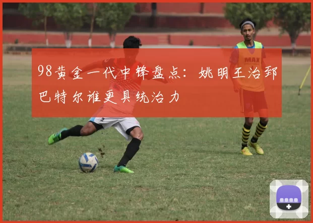 98黄金一代中锋盘点：姚明王治郅巴特尔谁更具统治力