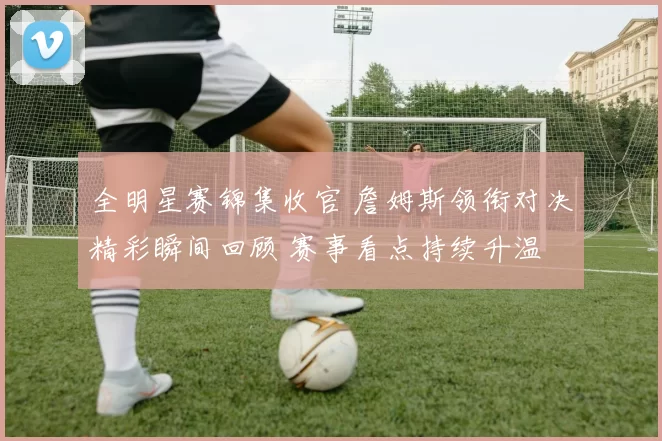 全明星赛锦集收官 詹姆斯领衔对决精彩瞬间回顾 赛事看点持续升温