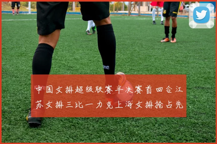 中国女排超级联赛半决赛首回合江苏女排三比一力克上海女排抢占先机