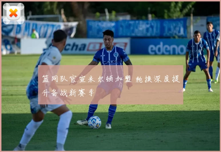 篮网队官宣米尔顿加盟 轮换深度提升备战新赛季