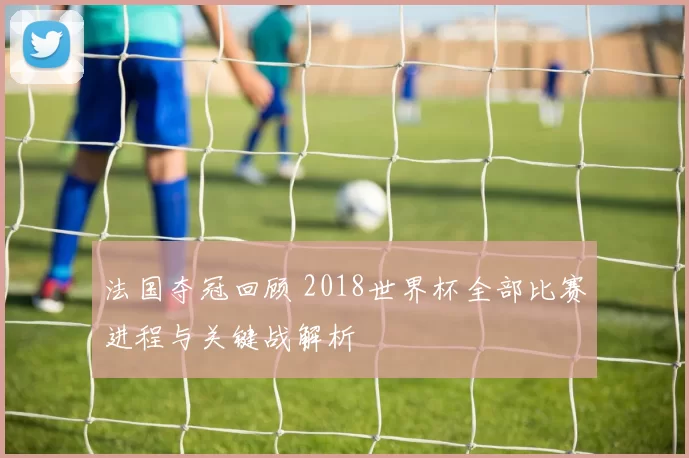 法国夺冠回顾 2018世界杯全部比赛进程与关键战解析