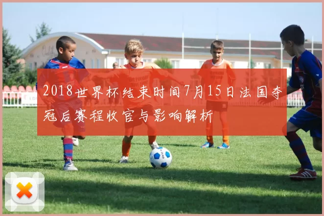 2018世界杯结束时间7月15日法国夺冠后赛程收官与影响解析