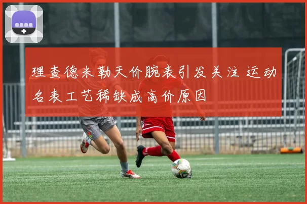 理查德米勒天价腕表引发关注 运动名表工艺稀缺成高价原因