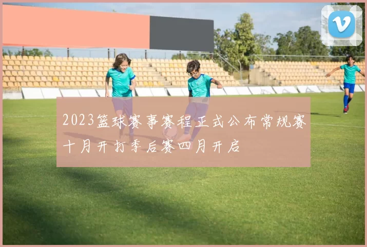 2023篮球赛事赛程正式公布常规赛十月开打季后赛四月开启