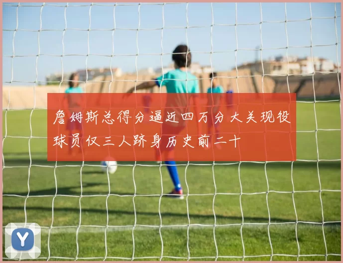 詹姆斯总得分逼近四万分大关现役球员仅三人跻身历史前二十