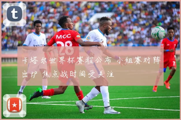 卡塔尔世界杯赛程公布 小组赛对阵出炉 焦点战时间受关注