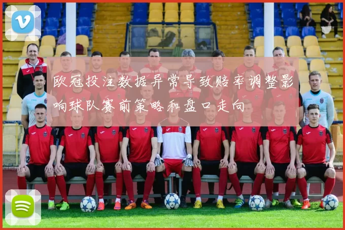 欧冠投注数据异常导致赔率调整影响球队赛前策略和盘口走向