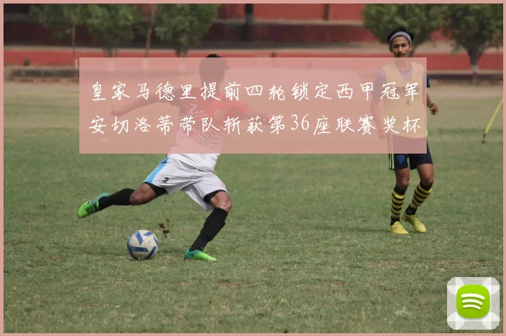 皇家马德里提前四轮锁定西甲冠军安切洛蒂带队斩获第36座联赛奖杯