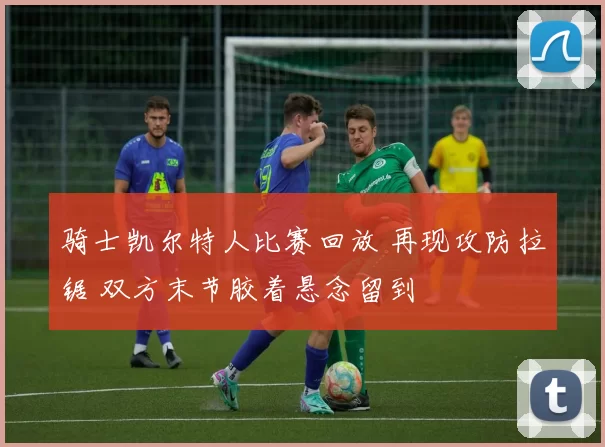 骑士凯尔特人比赛回放 再现攻防拉锯 双方末节胶着悬念留到