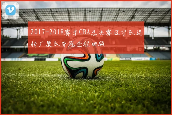 2017-2018赛季CBA总决赛辽宁队逆转广厦队夺冠全程回顾