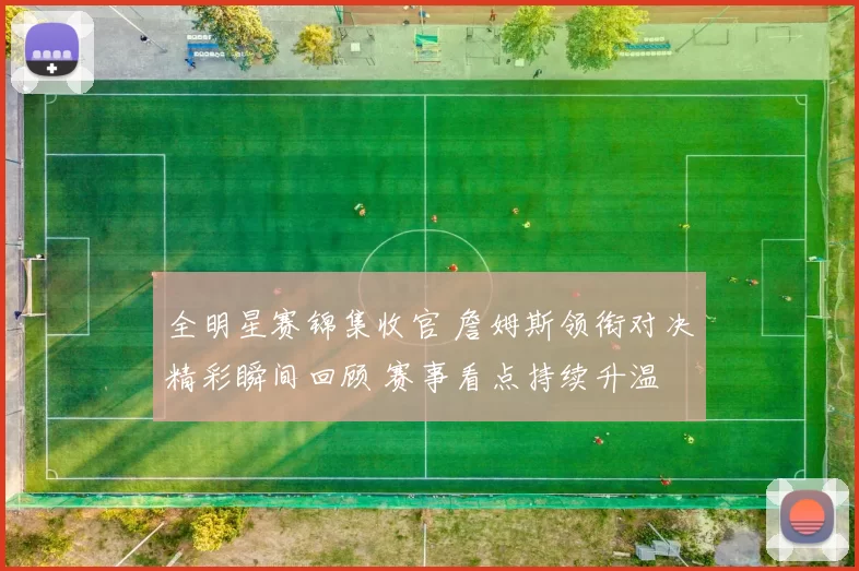 全明星赛锦集收官 詹姆斯领衔对决精彩瞬间回顾 赛事看点持续升温