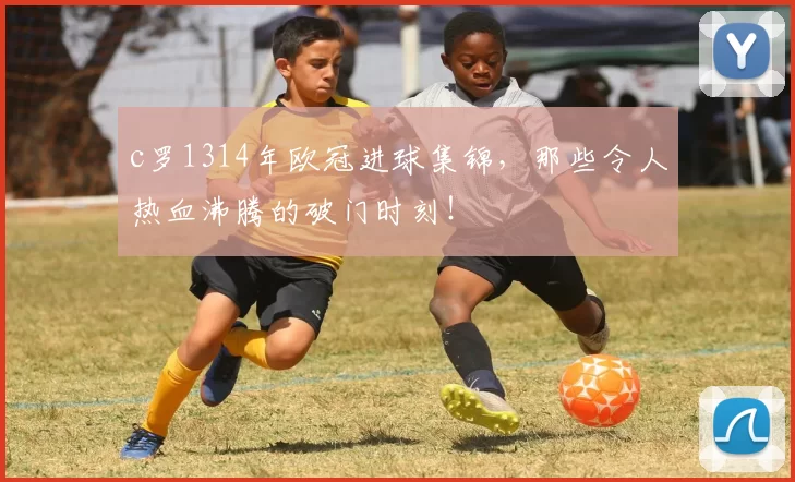 c罗1314年欧冠进球集锦，那些令人热血沸腾的破门时刻！