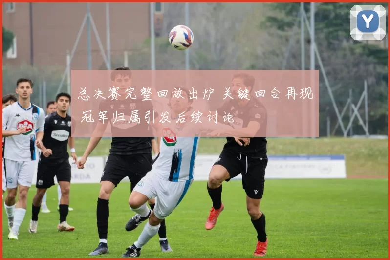 总决赛完整回放出炉 关键回合再现 冠军归属引发后续讨论