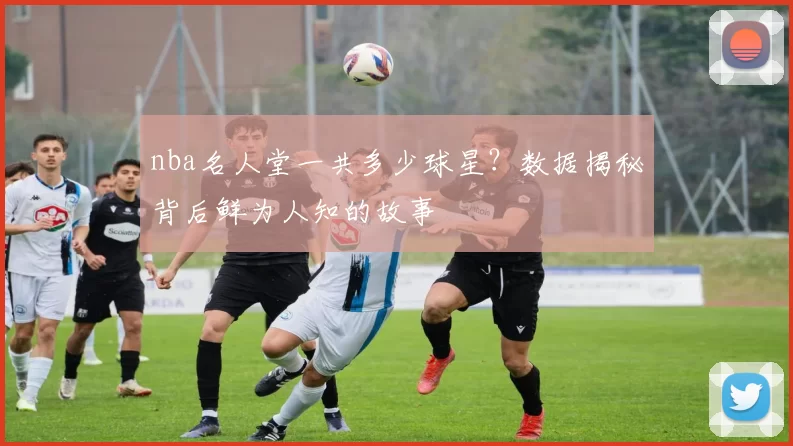 nba名人堂一共多少球星？数据揭秘背后鲜为人知的故事