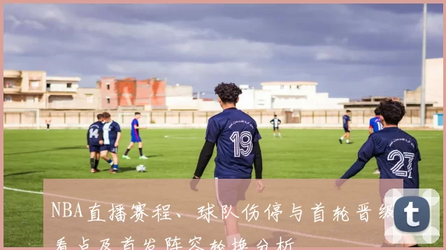 NBA直播赛程、球队伤停与首轮晋级看点及首发阵容轮换分析