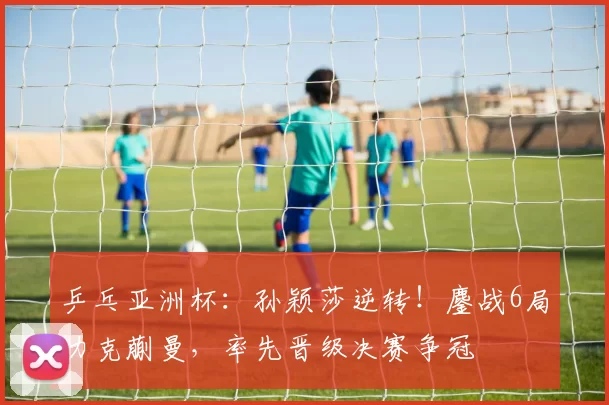 乒乓亚洲杯：孙颖莎逆转！鏖战6局力克蒯曼，率先晋级决赛争冠