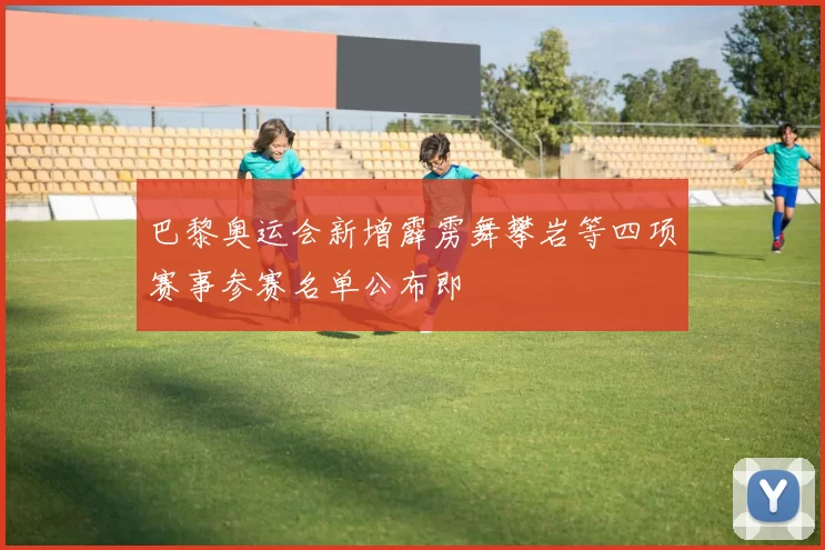 巴黎奥运会新增霹雳舞攀岩等四项赛事参赛名单公布即