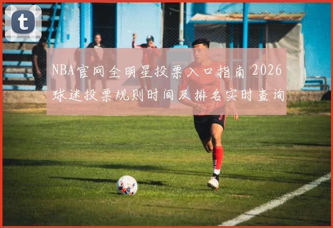 NBA官网全明星投票入口指南 2026球迷投票规则时间及排名实时查询