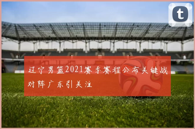 辽宁男篮2021赛季赛程公布关键战对阵广东引关注