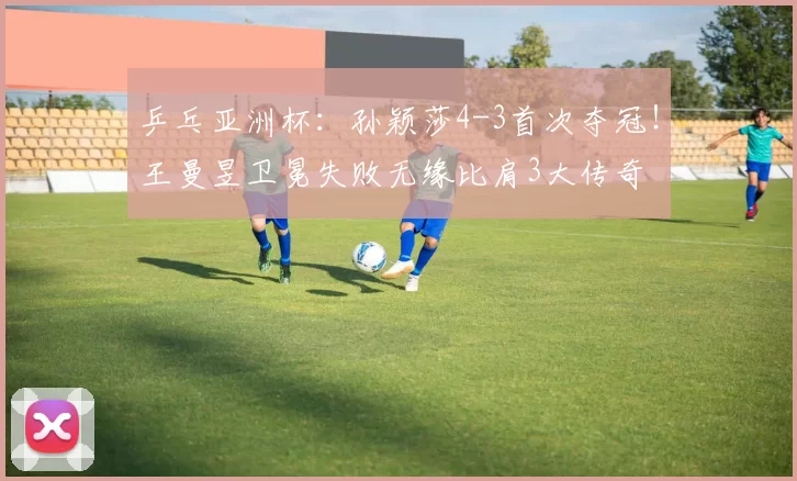 乒乓亚洲杯：孙颖莎4-3首次夺冠！王曼昱卫冕失败无缘比肩3大传奇