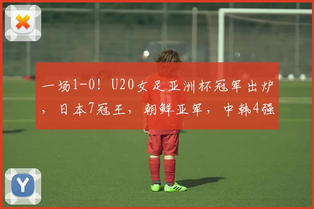 一场1-0！U20女足亚洲杯冠军出炉，日本7冠王，朝鲜亚军，中韩4强