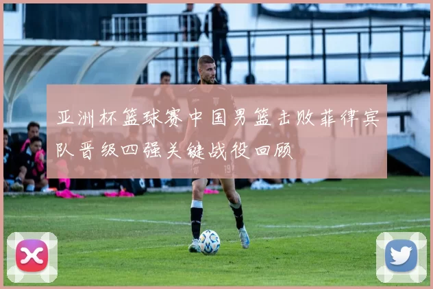 亚洲杯篮球赛中国男篮击败菲律宾队晋级四强关键战役回顾