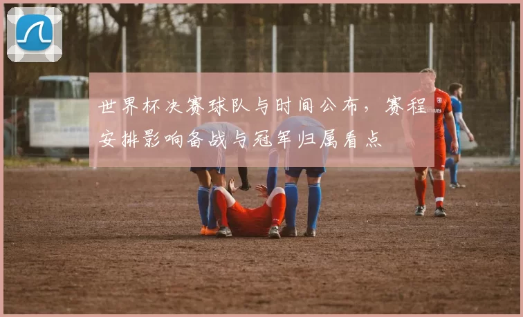 世界杯决赛球队与时间公布，赛程安排影响备战与冠军归属看点