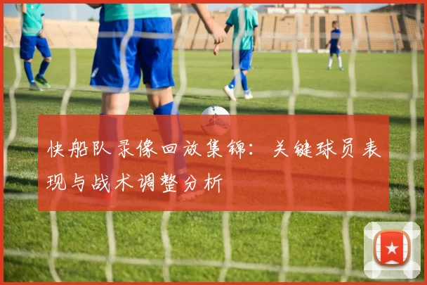 快船队录像回放集锦：关键球员表现与战术调整分析