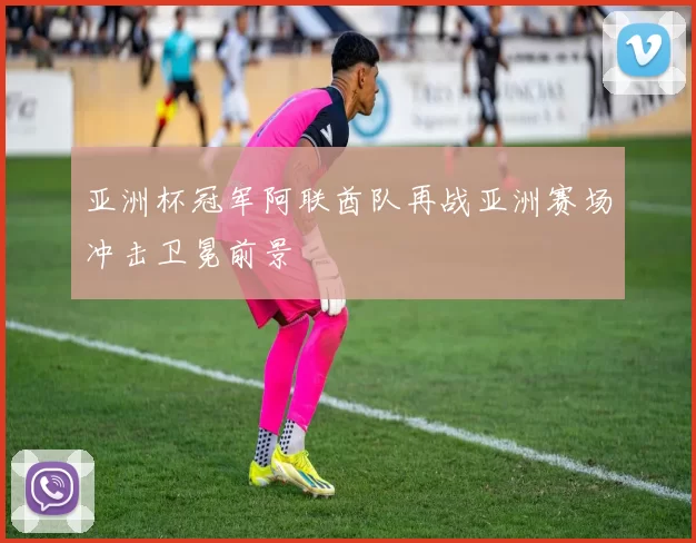 亚洲杯冠军阿联酋队再战亚洲赛场冲击卫冕前景