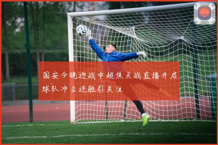 国安今晚迎战中超焦点战直播开启球队冲击连胜引关注