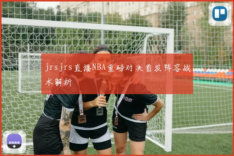jrsjrs直播NBA重磅对决首发阵容战术解析