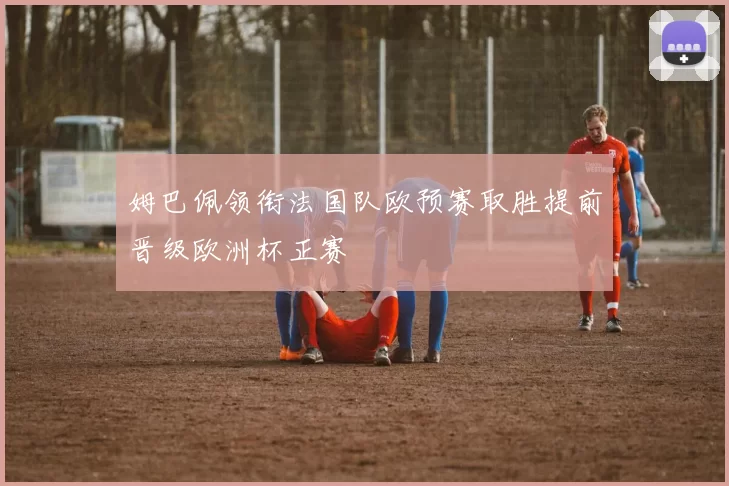 姆巴佩领衔法国队欧预赛取胜提前晋级欧洲杯正赛