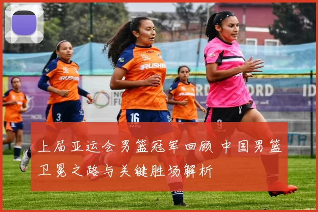 上届亚运会男篮冠军回顾 中国男篮卫冕之路与关键胜场解析