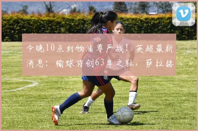 今晚10点利物浦尊严战！英超最新消息：输球将创63年之耻，萨拉赫冲击纪录_比赛_诺丁汉森林_联赛