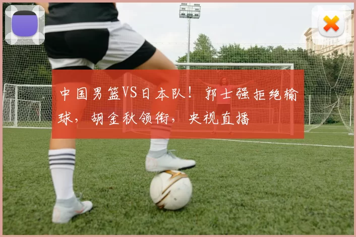 中国男篮VS日本队！郭士强拒绝输球，胡金秋领衔，央视直播